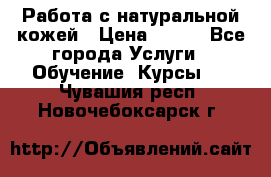 Работа с натуральной кожей › Цена ­ 500 - Все города Услуги » Обучение. Курсы   . Чувашия респ.,Новочебоксарск г.